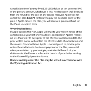 Page 3939
English
cancellation fee of twenty-five ($25 USD) dollars or ten percent (10%) 
of the pro-rata amount, whichever is less. No deduction shall be made 
from the refund for the cost of any service received. Apple will not 
cancel this plan EXCEPT for failure to pay the purchase price for the 
plan. If Apple cancels the Plan, you will receive a prorata refund for 
the Plan’s unexpired term.
   Wyoming Residents
If Apple cancels this Plan, Apple will mail to you written notice of the 
cancellation at your...