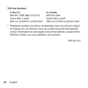 Page 4040English
Toll-Free Numbers
In the U.S.   In Canada
800-APL-CARE (800-275-2273)  800-263-3394
Seven days a week  Seven days a week
8:00 
A.M. to 8:00 P.M. Central time*  9:00 A.M. to 9:00 P.M. Eastern time*
* Telephone numbers and hours of operation may vary and are subject 
to change. You can find the most up-to-date local and international 
contact information at www.apple.com/contact/phone_contacts.html. 
Toll-free numbers are not available in all countries. 
    APP NA v5.3 