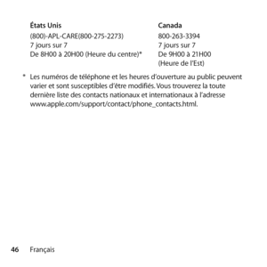 Page 4646FrançaisÉtats Unis 
 Canada
(800)-APL-CARE(800-275-2273)    800-263-3394
7 jours sur 7    7 jours sur 7
De 8H00 à 20H00 (Heure du centre)*   De 9H00 à 21H00  
   (Heure de l’Est)
*  Les numéros de téléphone et les heures d’ouverture au public peuvent 
varier et sont susceptibles d’être modifiés. Vous trouverez la toute 
dernière liste des contacts nationaux et internationaux à l’adresse   
www.apple.com/support/contact/phone_contacts.html. 