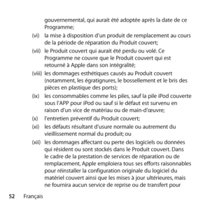 Page 5252Français gouvernemental, qui aurait été adoptée après la date de ce 
Programme;
(vi)  la mise à disposition d’un produit de remplacement au cours 
de la période de réparation du Produit couvert;
(vii)  le Produit couvert qui aurait été perdu ou volé. Ce 
Programme ne couvre que le Produit couvert qui est 
retourné à Apple dans son intégralité; 
(viii)  les dommages esthétiques causés au Produit couvert 
(notamment, les égratignures, le bossellement et le bris des 
pièces en plastique des ports);
(ix)...