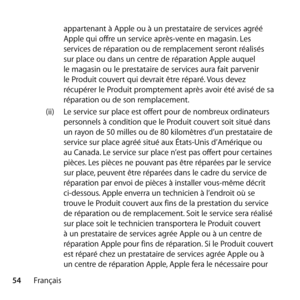 Page 5454Français appartenant à Apple ou à un prestataire de services agréé 
Apple qui offre un service après-vente en magasin. Les 
services de réparation ou de remplacement seront réalisés 
sur place ou dans un centre de réparation Apple auquel 
le magasin ou le prestataire de services aura fait parvenir 
le Produit couvert qui devrait être réparé. Vous devez 
récupérer le Produit promptement après avoir été avisé de sa 
réparation ou de son remplacement.
(ii)  Le service sur place est offert pour de nombreux...