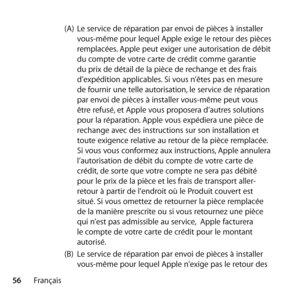 Page 5656Français (A) 
Le service de réparation par envoi de pièces à installer 
vous-même pour lequel Apple exige le retour des pièces 
remplacées. Apple peut exiger une autorisation de débit 
du compte de votre carte de crédit comme garantie 
du prix de détail de la pièce de rechange et des frais 
d’expédition applicables. Si vous n’êtes pas en mesure 
de fournir une telle autorisation, le service de réparation 
par envoi de pièces à installer vous-même peut vous 
être refusé, et Apple vous proposera d’autres...