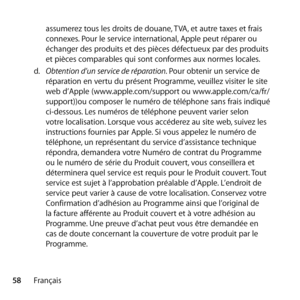 Page 5858Françaisassumerez tous les droits de douane, TVA, et autre taxes et frais 
connexes. Pour le service international, Apple peut réparer ou 
échanger des produits et des pièces défectueux par des produits 
et pièces comparables qui sont conformes aux normes locales. 
d.   Obtention d’un service de réparation. Pour obtenir un service de 
réparation en vertu du présent Programme, veuillez visiter le site 
web d’Apple (www.apple.com/support ou www.apple.com/ca/fr/
support))ou composer le numéro de téléphone...