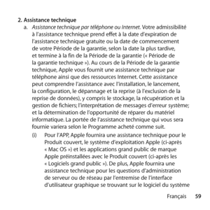 Page 5959
Français
2.
 Assistance technique 
a.   Assistance technique par téléphone ou Internet. Votre admissibilité 
à l’assistance technique prend effet à la date d’expiration de 
l’assistance technique gratuite ou la date de commencement 
de votre Période de la garantie, selon la date la plus tardive, 
et termine à la fin de la Période de la garantie (« Période de 
la garantie technique »). Au cours de la Période de la garantie 
technique, Apple vous fournit une assistance technique par 
téléphone ainsi que...