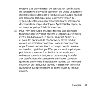 Page 6161
Français
soutenu, c.àd. un ordinateur qui satisfait aux spécifications 
de connectivité du Produit couvert et qui utilise un système 
d’exploitation soutenu par le Produit couvert. Apple fournira 
une assistance technique pour la dernière version du 
système d’exploitation pour lequel elle fournit d’assistance 
de connectivité d’après l’APP pour Apple Display et pour la 
version principale précédente soutenue
(iv)  Pour l’APP pour Apple TV, Apple fournira une assistance 
technique pour le Produit...