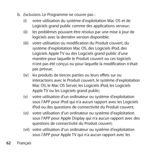 Page 6262Françaisb.
  Exclusions. Le Programme ne couvre pas : 
(i)  votre utilisation du système d’exploitation Mac OS et de 
Logiciels grand public comme des applications serveur; 
(ii)  les problèmes pouvant être résolus par une mise à jour de 
logiciels avec la dernière version disponible; 
(iii)  votre utilisation ou modification du Produit couvert, du 
système d’exploitation Mac OS, des Logiciels iPod, des 
Logiciels Apple TV ou des Logiciels grand public d’une 
manière pour laquelle le Produit couvert ou...