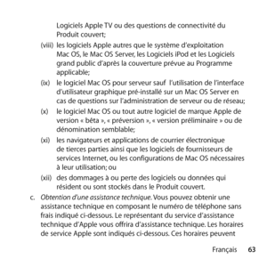 Page 6363
Français
Logiciels Apple TV ou des questions de connectivité du 
Produit couvert; 
(viii)  les logiciels Apple autres que le système d’exploitation 
Mac OS, le Mac OS Server, les Logiciels iPod et les Logiciels 
grand public d’après la couverture prévue au Programme 
applicable; 
(ix)  le logiciel Mac OS pour serveur sauf  l’utilisation de l’interface 
d’utilisateur graphique pré-installé sur un Mac OS Server en 
cas de questions sur l’administration de serveur ou de réseau; 
(x)  le logiciel Mac OS...