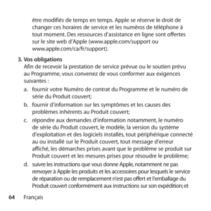 Page 6464Françaisêtre modifiés de temps en temps. Apple se réserve le droit de 
changer ces horaires de service et les numéros de téléphone à 
tout moment. Des ressources d’assistance en ligne sont offertes 
sur le site web d’Apple (www.apple.com/support ou  
www.apple.com/ca/fr/support). 
3.  Vos obligations 
Afin de recevoir la prestation de service prévue ou le soutien prévu 
au Programme, vous convenez de vous conformer aux exigences 
suivantes : 
a.   fournir votre Numéro de contrat du Programme et le...