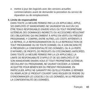 Page 6565
Français
e.  
mettre à jour des logiciels avec des versions actuelles 
commercialisées avant de demander la prestation du service de 
réparation ou de remplacement.
4.  Limite de responsabilité 
DANS TOUTE LA MESURE PERMISE PAR LA LOI APPLICABLE, APPLE, 
SES EMPLOYÉS ET MANDATAIRES NE SAURAIENT EN AUCUN CAS 
ÊTRE TENUS RESPONSABLES ENVERS VOUS OU TOUT PROPRIÉTAIRE 
ULTÉRIEUR, DES DOMMAGES INDIRECTS OU ACCESSOIRES RÉSULTANT 
DES OBLIGATIONS QUI INCOMBENT À APPLE EN VERTU DU PRÉSENT 
PROGRAMME, Y...