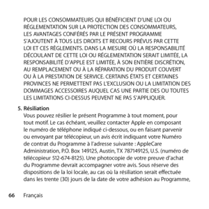 Page 6666FrançaisPOUR LES CONSOMMATEURS QUI BÉNÉFICIENT D’UNE LOI OU 
RÉGLEMENTATION SUR LA PROTECTION DES CONSOMMATEURS, 
LES AVANTAGES CONFÉRÉS PAR LE PRÉSENT PROGRAMME 
S’AJOUTENT À TOUS LES DROITS ET RECOURS PRÉVUS PAR CETTE 
LOI ET CES RÈGLEMENTS. DANS LA MESURE OÙ LA RESPONSABILITÉ 
DÉCOULANT DE CETTE LOI OU RÉGLEMENTATION SERAIT LIMITÉE, LA 
RESPONSABILITÉ D’APPLE EST LIMITÉE, À SON ENTIÈRE DISCRÉTION, 
AU REMPLACEMENT OU À LA RÉPARATION DU PRODUIT COUVERT 
OU À LA PRESTATION DE SERVICE. CERTAINS ÉTATS...