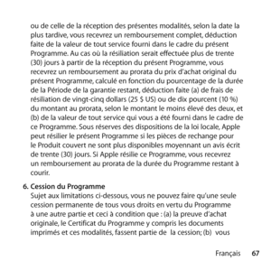 Page 6767
Français
ou de celle de la réception des présentes modalités, selon la date la 
plus tardive, vous recevrez un remboursement complet, déduction 
faite de la valeur de tout service fourni dans le cadre du présent 
Programme. Au cas où la résiliation serait effectuée plus de trente 
(30) jours à partir de la réception du présent Programme, vous 
recevrez un remboursement au prorata du prix d’achat original du 
présent Programme, calculé en fonction du pourcentage de la durée 
de la Période de la...