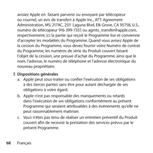 Page 6868Françaisavisiez Apple en  faisant parvenir ou envoyant par télécopieur 
ou courriel, un avis de transfert à Apple Inc., ATT: Agreement 
Administration, MS: 217AC, 2511 Laguna Blvd, Elk Grove, CA 95758, U.S., 
numéro de télécopieur 916-399-7337, ou agmts_transfer@apple.com, 
respectivement; (c) la partie qui reçoit le Programme lise et convienne 
d’accepter les modalités du Programme. Quand vous avisez Apple de 
la cession du Programme, vous devez fournir votre Numéro de contrat 
du Programme, les...