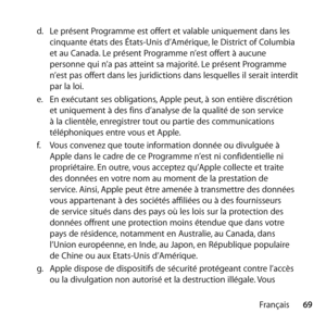 Page 6969
Français
d.
  Le présent Programme est offert et valable uniquement dans les 
cinquante états des États-Unis d’Amérique, le District of Columbia 
et au Canada. Le présent Programme n’est offert à aucune 
personne qui n’a pas atteint sa majorité. Le présent Programme 
n’est pas offert dans les juridictions dans lesquelles il serait interdit 
par la loi. 
e.   En exécutant ses obligations, Apple peut, à son entière discrétion 
et uniquement à des fins d’analyse de la qualité de son service 
à la...