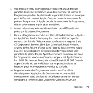 Page 7171
Français
j.
  Vos droits en vertu du Programme s’ajoutent à tout droit de 
garantie dont vous bénéficiez. Vous devez acheter et inscrire le 
Programme pendant la période de la garantie limitée un an Apple 
pour le Produit couvert. Apple n’est pas tenue de renouveler le 
présent Programme. Si Apple décide de renouveler le Programme, 
elle en déterminera le prix et les modalités. 
k.   Aucun mécanisme informel de résolution des différends n’est 
prévu par le présent Programme. 
l.   Pour les Programmes...