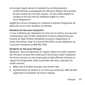 Page 7777
Français
(iv) 
Lorsque Apple calcule le montant d’un remboursement 
conformément au paragraphe (ii), elle peut déduire de la portion 
du prix d’achat qui n’est pas acquise : (a) tout solde impayé du 
compte; et (b) tous frais de résiliation exigés en vertu  
de ce Programme. 
AppleCare Service Company, Inc. endosse le présent Programme de 
pleine foi vis-à-vis des résidents du Nevada. 
  Résidents du Nouveau Hampshire 
Si vous n’obtenez pas réparation en vertu de ce contrat, vous pouvez 
communiquer...