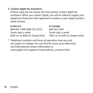 Page 1010English
5.
 Contact Apple for assistance.
If these steps do not resolve the issue, please contact Apple for 
assistance. When you contact Apple, you will be asked to supply your 
AppleCare Protection Plan agreement number or your Apple product 
serial number.
In the U.S.   In Canada
800-APL-CARE (800-275-2273)   800-263-3394
Seven days a week  Seven days a week
8:00 
A.M. to 8:00 P.M. Central time*   9:00 A.M. to 9:00 P.M. Eastern time*
* Telephone numbers and hours of operation may vary and  
are...