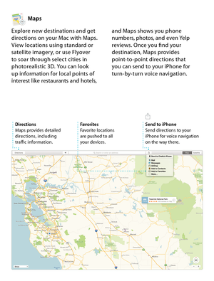 Page 15Maps
Explore new destinations and get 
directions on your Mac with Maps. 
View locations using standard or 
satellite imagery, or use Flyover  
to soar through select cities in 
photorealistic 3D. You can look  
up information for local points of 
interest like restaurants and hotels,  and Maps shows you phone 
numbers, photos, and even Yelp 
reviews. Once you find your 
destination, Maps provides 
point-to-point directions that 
 
you can send to your iPhone for 
turn-by-turn voice navigation....