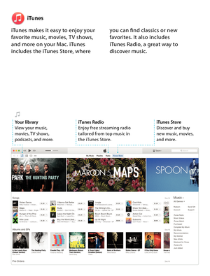 Page 17iTunes
iTunes makes it easy to enjoy your 
favorite music, movies, T V shows, 
and more on your Mac. iTunes 
includes the iTunes Store, where  you can find classics or new 
favorites. It also includes  
iTunes Radio, a great way to 
discover music.
iTunes Store
Discover and buy  
new music, movies, 
 
and more.
iTunes Radio
Enjoy free streaming radio 
tailored from top music in  
the iTunes Store. Your libraryView your music, 
movies, TV shows, 
podcasts, and more. 