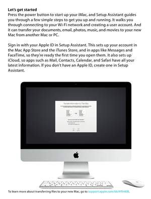 Page 5Let’s get startedPress the power button to start up your iMac, and Setup Assistant guides 
you through a few simple steps to get you up and running. It walks you 
through connecting to your Wi-Fi network and creating a user account. And 
it can transfer your documents, email, photos, music, and movies to your new 
Mac from another Mac or PC.
Sign in with your Apple ID in Setup Assistant. This sets up your account in 
the Mac App Store and the iTunes Store, and in apps like Messages and 
FaceTime, so...