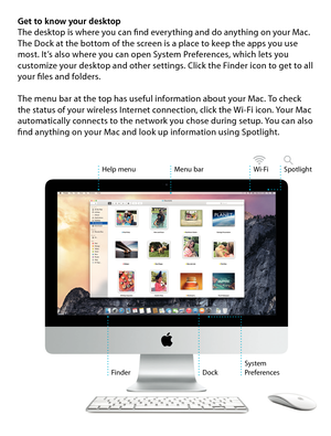 Page 7Get to know your desktop
The desktop is where you can find everything and do anything on your Mac. 
The Dock at the bottom of the screen is a place to keep the apps you use 
most. It’s also where you can open System Preferences, which lets you 
customize your desktop and other settings. Click the Finder icon to get to all 
your files and folders. 
The menu bar at the top has useful information about your Mac. To check 
the status of your wireless Internet connection, click the Wi-Fi icon. Your Mac...