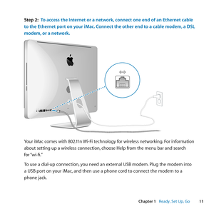 Page 1111
Chapter 1      Ready, Set Up, Go
Step 2: To access the Internet or a network, connect one end of an Ethernet cable 
to the Ethernet port on your iMac. Connect the other end to a cable modem, a DSL 
modem, or a network.
Your 	iMac 	comes 	with 	802.11n 	Wi-Fi 	technology 	for 	wireless 	networking .	 For 	information	
about 	setting 	up 	a 	wireless 	connection, 	choose 	Help 	from 	the 	menu 	bar 	and 	search	 	
for 	“wi-fi.”
To	use	a	dial-up	connection, 	you	need	an	external	USB	modem. 	Plug	the...