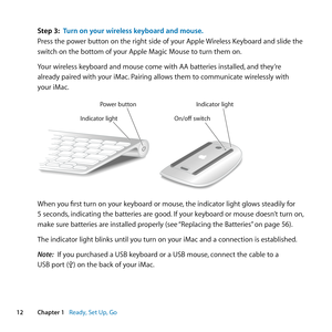 Page 1212Chapter 1      Ready, Set Up, Go
Step 3: Turn on your wireless keyboard and mouse .
Press	the	power	button	on	the	right	side	of	your	Apple	 Wireless	Keyboard	and	slide	the	
switch	on	the	bottom	of	your	Apple	Magic	Mouse	to	turn	them	on. 	
Your	wireless	keyboard	and	mouse	come	with	AA	batteries	installed, 	and	they’re	
already	paired	with	your	iMac. 	Pairing	allows	them	to	communicate	wirelessly	with	
your	iMac.
Power button Indicator light
Indicator light On/off switch
When	you	first	turn	on	your...