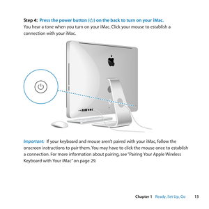 Page 1313
Chapter 1      Ready, Set Up, Go
Step 4: Press the power button (®) on the back to turn on your iMac.
You	hear	a	tone	when	you	turn	on	your	iMac .	Click	your	mouse	to	establish	a	
connection	with	your	iMac.
®
®
®
Important:  If	your	keyboard	and	mouse	aren’t	paired	with	your	iMac, 	follow	the	
onscreen	instructions	to	pair	them. 	You	may	have	to	click	the	mouse	once	to	establish	
a	connection. 	For	more	information	about	pairing, 	see	“Pairing	 Your	Apple	 Wireless	
Keyboard	with	 Your	iMac”	on	page	29. 