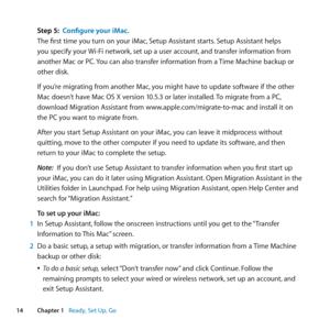 Page 1414Chapter 1      Ready, Set Up, Go
Step 5: Configure your iMac.
The	first	time	you	turn	on	your	iMac, 	Setup	Assistant	starts.	Setup	Assistant	helps	
you	specify	your	 Wi-Fi	network,	set	up	a	user	account, 	and	transfer	information	from	
another	Mac	or	PC. 	You	can	also	transfer	information	from	a	 Time	Machine	backup	or	
other	disk. 	
If	you’re	migrating	from	another	Mac, 	you	might	have	to	update	software	if	the	other	
Mac	doesn’t	have	Mac	OS	X	version	10.5.3	or	later	installed. 	To	migrate	from	a	PC,...