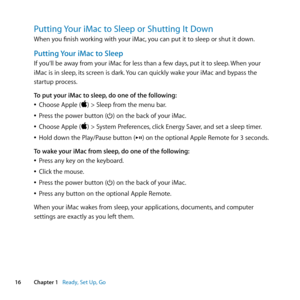 Page 1616Chapter 1      Ready, Set Up, Go
Putting Your iMac to Sleep or Shutting It Down
When	you	finish	working	with	your	iMac, 	you	can	put	it	to	sleep	or	shut	it	down.
Putting Your iMac to Sleep
If	you‘ll	be	away	from	your	iMac	for	less	than	a	few	days, 	put	it	to	sleep.	When	your	
iMac	is	in	sleep ,	its	screen	is	dark. 	You	can	quickly	wake	your	iMac	and	bypass	the	
startup	process. 	
To put your iMac to sleep, do one of the following:
	
ÂChoose	Apple	()	>	Sleep	from	the	menu	bar.
	
ÂPress	the	power	button...