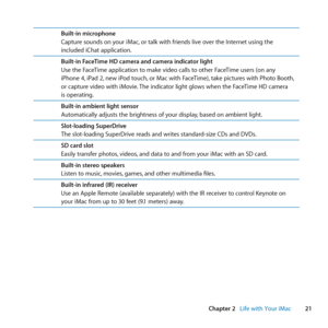 Page 2121
Chapter 2      Life with Your iMac
Built-in microphone
Capture	sounds	on	your	iMac, 	or	talk	with	friends	live	over	the	Internet	using	the	
included	iChat	application.
Built-in FaceTime HD camera and camera indicator light
Use	the	FaceTime	application	to	make	video	calls	to	other	FaceTime	users	(on	any	
iPhone	4, 	iPad	2,	new	iPod	touch, 	or	Mac	with	FaceTime), 	take	pictures	with	Photo	Booth, 	
or	capture	video	with	iMovie. 	The	indicator	light	glows	when	the	FaceTime	HD	camera		
is	operating....