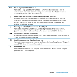 Page 2323
Chapter 2      Life with Your iMac
GEthernet port (10/100/1000Base-T )
Connect	to	a	high-speed	10/100/1000Base-T	Ethernet	network, 	connect	a	DSL	or	
cable	modem, 	or	connect	to	another	computer	and	transfer	files. 	The	Ethernet	port	
automatically	detects	other	Ethernet	devices.
One or two Thunderbolt ports (high-speed data, video, and audio)
Connect	 Thunderbolt-compatible	devices	for	high-speed	data	transfer, 	or	connect	
an	external	display	that	uses	Mini	DisplayPort. 	You	can	purchase	adapters	to...