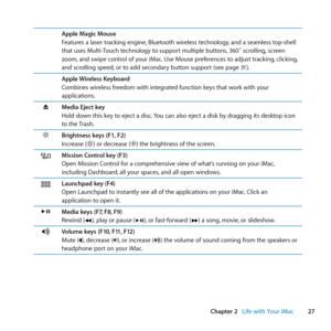 Page 2727
Chapter 2      Life with Your iMac
Apple Magic Mouse
Features	a	laser	tracking	engine, 	Bluetooth	wireless	technology,	and	a	seamless	top-shell	
that	uses	Multi-Touch	technology	to	support	multiple	buttons, 	360˚	scrolling,	screen	
zoom, 	and	swipe	control	of	your	iMac. 	Use	Mouse	preferences	to	adjust	tracking, 	clicking,	
and	scrolling	speed, 	or	to	add	secondary	button	support	(see	page	31).
Apple Wireless Keyboard
Combines	wireless	freedom	with	integrated	function	keys	that	work	with	your...