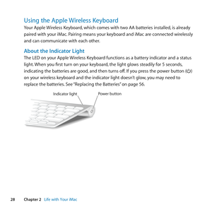 Page 2828Chapter 2      Life with Your iMac
Using the Apple Wireless Keyboard
Your	Apple	Wireless	Keyboard, 	which	comes	with	two	AA	batteries	installed, 	is	already	
paired	with	your	iMac. 	Pairing	means	your	keyboard	and	iMac	are	connected	wirelessly	
and	can	communicate	with	each	other.
About the Indicator Light
The	LED	on	your	Apple	 Wireless	Keyboard	functions	as	a	battery	indicator	and	a	status	
light. 	When	you	first	turn	on	your	keyboard, 	the	light	glows	steadily	for	5	seconds, 	
indicating	the...