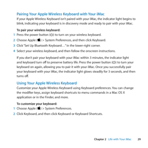 Page 2929
Chapter 2      Life with Your iMac
Pairing Your Apple Wireless Keyboard with Your iMac
If	your	 Apple	 Wireless	 Keyboard	 isn’t	paired	 with	your	 iMac, 	the	 indicator	 light	begins	 to	
blink, 	indicating	your	keyboard	is	in	discovery	mode	and	ready	to	pair	with	your	iMac. 	
To pair your wireless keyboard:
1  Press	the	power	button	(®)	to	turn	on	your	wireless	keyboard.
2  Choose	Apple	()	>	System	Preferences, 	and	then	click	Keyboard.
3  Click	 “Set	Up	Bluetooth	Keyboard…” 	in	the	lower-right...