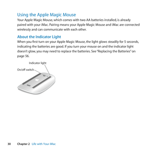 Page 3030Chapter 2      Life with Your iMac
Using the Apple Magic Mouse
Your	Apple	Magic	Mouse, 	which	comes	with	two	AA	batteries	installed, 	is	already	
paired	with	your	iMac. 	Pairing	means	your	Apple	Magic	Mouse	and	iMac	are	connected	
wirelessly	and	can	communicate	with	each	other.
About the Indicator Light
When	you	first	turn	on	your	Apple	Magic	Mouse, 	the	light	glows	steadily	for	5	seconds,	
indicating	the	batteries	are	good. 	If	you	turn	your	mouse	on	and	the	indicator	light	
doesn’t	glow, 	you	may...