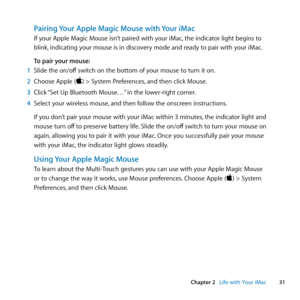 Page 3131
Chapter 2      Life with Your iMac
Pairing Your Apple Magic Mouse with Your iMac
If	your	Apple	Magic	Mouse	isn’t	paired	with	your	iMac, 	the	indicator	light	begins	to	
blink, 	indicating	your	mouse	is	in	discovery	mode	and	ready	to	pair	with	your	iMac. 	
To pair your mouse:
1  Slide	the	on/off 	switch	on	the	bottom	of	your	mouse	to	turn	it	on.
2  Choose	Apple	()	>	System	Preferences, 	and	then	click	Mouse.
3  Click	 “Set	Up	Bluetooth	Mouse…” 	in	the	lower-right	corner.
4  Select	your	wireless	mouse,...