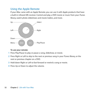Page 3232Chapter 2      Life with Your iMac
Using the Apple Remote
If	your	iMac	came	with	an	Apple	Remote, 	you	can	use	it	with	Apple	products	that	have	
a	built-in	infrared	(IR)	receiver. 	Control	and	play	a	DVD	movie	or	music	from	your	iTunes	
library, 	watch	photo	slideshows	and	movie	trailers, 	and	more.
Up
Down
Play/PauseMenu Left
Right
Select
To use your remote:
1  Press	Play/Pause	to	play	or	pause	a	song, 	slideshow,	or	movie.
2  Press	Right	or	Left	to	skip	to	the	next	or	previous	song	in	your	iTunes...
