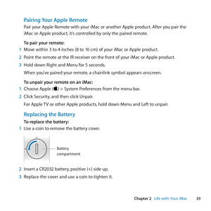 Page 3333
Chapter 2      Life with Your iMac
Pairing Your Apple Remote
Pair	your	Apple	Remote	with	your	iMac	or	another	Apple	product. 	After	you	pair	the	
iMac	or	Apple	product, 	it’s	controlled	by	only	the	paired	remote.
To pair your remote:
1  Move	within	3	to	4	inches	(8	to	10	cm)	of	your	iMac	or	Apple	product. 	
2  Point	the	remote	at	the	IR	receiver	on	the	front	of	your	iMac	or	Apple	product.
3  Hold	down	Right	and	Menu	for	5	seconds.
When	you’ve	paired	your	remote, 	a	chainlink	symbol	appears	onscreen....