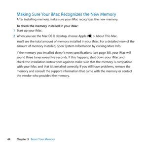 Page 4444Chapter 3      Boost Your Memory
Making Sure Your iMac Recognizes the New Memory
After	installing	memory, 	make	sure	your	iMac	recognizes	the	new	memory. 	
To check the memory installed in your iMac:
1  Start	up	your	iMac.
2  When	you	see	the	Mac	OS	X	desktop, 	choose	Apple	()	>	About	This	Mac.
You’ll	see	the	total	amount	of	memory	installed	in	your	iMac. 	For	a	detailed	view	of	the	
amount	of	memory	installed, 	open	System	Information	by	clicking	More	Info.
If	the	memory	you	installed	doesn’t	meet...