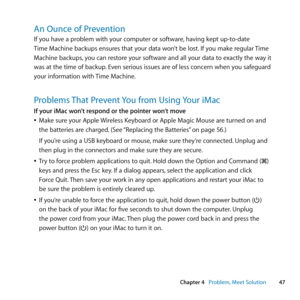 Page 4747
Chapter 4      Problem, Meet Solution
An Ounce of Prevention
If	you	have	a	problem	with	your	computer	or	software, 	having	kept	up-to-date	
Time	Machine	backups	ensures	that	your	data	won’t	be	lost. 	If	you	make	regular	Time	
Machine	backups, 	you	can	restore	your	software	and	all	your	data	to	exactly	the	way	it	
was	at	the	time	of	backup. 	Even	serious	issues	are	of	less	concern	when	you	safeguard	
your	information	with	 Time	Machine.
Problems That Prevent You from Using Your iMac
If your iMac won’t...