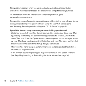 Page 4848Chapter 4      Problem, Meet Solution
If	the	problem	reoccurs	when	you	use	a	particular	application, 	check	with	the	
application’s	manufacturer	to	see	if	the	application	is	compatible	with	your	iMac.
For	information	about	the	software	that	came	with	your	iMac, 	go	to		
www.apple.com/downloads.
If	the	problem	occurs	frequently, 	try	repairing	your	disk,	restoring	your	software	from	a	
backup, 	or	reinstalling	your	system	software	using	the	Mac	OS	X	Utilities	pane		
(see	 “Repairing, 	Restoring,	or...