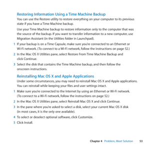 Page 5353
Chapter 4      Problem, Meet Solution
Restoring Information Using a Time Machine Backup
You	can	use	the	Restore	utility	to	restore	everything	on	your	computer	to	its	previous	
state	if	you	have	a	 Time	Machine	backup.
Use	your	 Time	Machine	backup	to	restore	information	only	to	the	computer	that	was	
the	source	of	the	backup. 	If	you	want	to	transfer	information	to	a	new	computer, 	use	
Migration	Assistant	(in	the	Utilities	folder	in	Launchpad).
1  If	your	backup	is	on	a	 Time	Capsule,	make	sure...