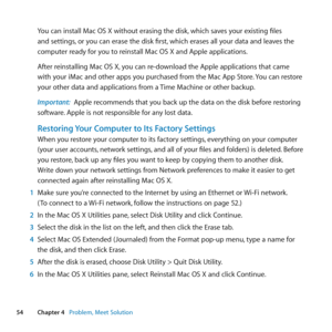 Page 5454Chapter 4      Problem, Meet Solution
You	can	install	Mac	OS	X	without	erasing	the	disk, 	which	saves	your	existing	files	
and	settings, 	or	you	can	erase	the	disk	first, 	which	erases	all	your	data	and	leaves	the	
computer	ready	for	you	to	reinstall	Mac	OS	X	and	Apple	applications.
After	reinstalling	Mac	OS	X, 	you	can	re-download	the	Apple	applications	that	came	
with	your	iMac	and	other	apps	you	purchased	from	the	Mac	App	Store. 	You	can	restore	
your	other	data	and	applications	from	a	 Time	Machine...