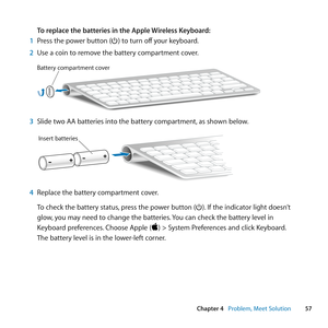 Page 5757
Chapter 4      Problem, Meet Solution
To replace the batteries in the Apple Wireless Keyboard: 
1  Press	the	power	button	(®)	to	turn	off 	your	keyboard.
2  Use	a	coin	to	remove	the	battery	compartment	cover.
Battery compartment cover
3 Slide	two	AA	batteries	into	the	battery	compartment, 	as	shown	below.	
Insert batteries
4 Replace	the	battery	compartment	cover.
To	check	the	battery	status, 	press	the	power	button	(®). 	If	the	indicator	light	doesn’t	
glow, 	you	may	need	to	change	the	batteries. 	You...