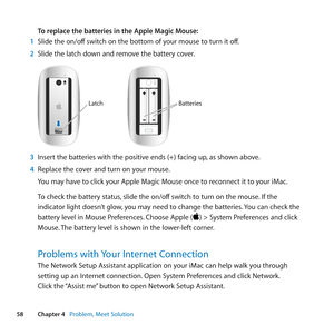 Page 5858Chapter 4      Problem, Meet Solution
To replace the batteries in the Apple Magic Mouse: 
1  Slide	the	on/off 	switch	on	the	bottom	of	your	mouse	to	turn	it	off.
2  Slide	the	latch	down	and	remove	the	battery	cover.
LatchBatteries
3 Insert	the	batteries	with	the	positive	ends	(+)	facing	up, 	as	shown	above.
4  Replace	the	cover	and	turn	on	your	mouse.
You	may	have	to	click	your	Apple	Magic	Mouse	once	to	reconnect	it	to	your	iMac.
To	check	the	battery	status, 	slide	the	on/off	switch	to	turn	on	the...