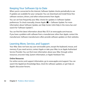 Page 6262Chapter 4      Problem, Meet Solution
Keeping Your Software Up to Date
When	you’re	connected	to	the	Internet, 	Software	Update	checks	periodically	to	see	
if	updates	are	available	for	your	computer. 	You	can	download	and	install	these	free	
software	versions, 	drivers,	and	other	enhancements	from	Apple. 	
You	can	set	how	frequently	your	iMac	checks	for	updates	in	Software	Update	
preferences. 	To	check	manually, 	choose	Apple	()	>	Software	Update. 	For	more	
information	about	Software	Update, 	see...