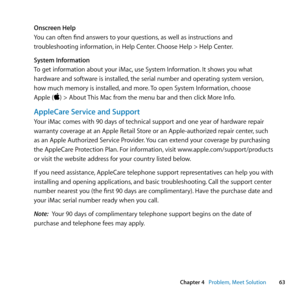 Page 6363
Chapter 4      Problem, Meet Solution
Onscreen Help
You	can	often	find	answers	to	your	questions, 	as	well	as	instructions	and	
troubleshooting	information, 	in	Help	Center.	Choose	Help	>	Help	Center.
System Information
To	get	information	about	your	iMac, 	use	System	Information.	It	shows	you	what	
hardware	and	software	is	installed, 	the	serial	number	and	operating	system	version, 	
how	much	memory	is	installed, 	and	more.	To	open	System	Information, 	choose	
Apple	()	>	About	 This	Mac	from	the	menu...