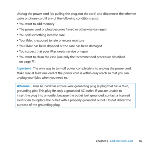 Page 6767
Chapter 5      Last, but Not Least
Unplug	the	power	cord	(by	pulling	the	plug, 	not	the	cord)	and	disconnect	the	ethernet	
cable	or	phone	cord	if	any	of	the	following	conditions	exist:
	
ÂYou	want	to	add	memory
	
ÂThe	power	cord	or	plug	becomes	frayed	or	otherwise	damaged
	
ÂYou	spill	something	into	the	case
	
ÂYour	iMac	is	exposed	to	rain	or	excess	moisture
	
ÂYour	iMac	has	been	dropped	or	the	case	has	been	damaged
	
ÂYou	suspect	that	your	iMac	needs	service	or	repair
	
ÂYou	want	to	clean	the	case...