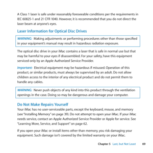 Page 6969
Chapter 5      Last, but Not Least
A	Class	1	laser	is	safe	under	reasonably	foreseeable	conditions	per	the	requirements	in	
IEC	60825-1	and	21	CFR	1040. 	However,	it	is	recommended	that	you	do	not	direct	the	
laser	beam	at	anyone’s	eyes.
Laser Information for Optical Disc Drives
WARNING:  Making	adjustments	or	performing	procedures	other	than	those	specified	
in	your	equipment’s	manual	may	result	in	hazardous	radiation	exposure. 	
The	optical	disc	drive	in	your	iMac	contains	a	laser	that	is	safe	in...