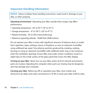Page 7070Chapter 5      Last, but Not Least
Important Handling Information
NOTICE: Failure	to	follow	these	handling	instructions	could	result	in	damage	to	your	
iMac	or	other	property.
Operating environment		Operating	your	iMac	outside	these	ranges	may	affect	
performance:
	
ÂOperating temperature:		50°	to	95°	F	(10°	to	35°	C)
	
ÂStorage temperature:		-4°	to	116°	F	(-20°	to	47°	C)
	
ÂRelative humidity:		5%	to	95%	(noncondensing)
	
ÂMaximum operating altitude:		10,000	feet	(3048	meters)
Do	not	operate	your	iMac...